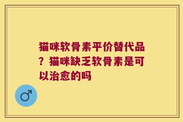 猫咪软骨素平价替代品？猫咪缺乏软骨素是可以愈的吗