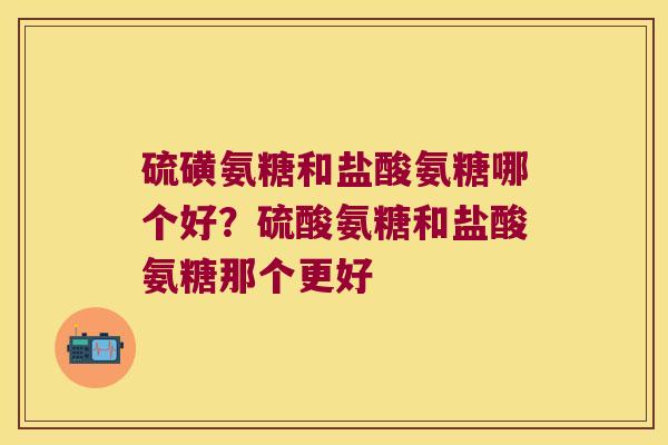 硫磺氨糖和盐酸氨糖哪个好？硫酸氨糖和盐酸氨糖那个更好