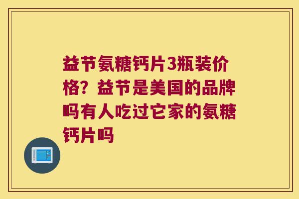 益节氨糖钙片3瓶装价格？益节是美国的品牌吗有人吃过它家的氨糖钙片吗