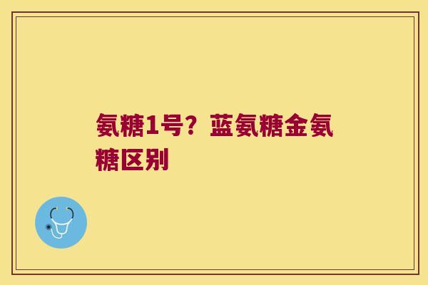 氨糖1号?蓝氨糖金氨糖区别 氨糖1号?蓝氨糖金氨糖区别