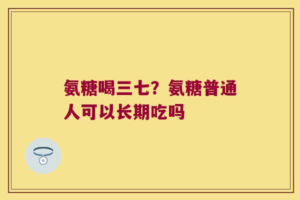 氨糖喝三七?氨糖普通人可以长期吃吗 氨糖喝三七?氨糖普通人可以长期吃吗