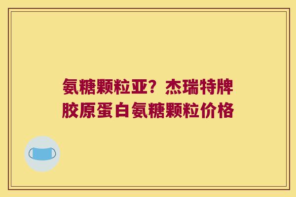 氨糖颗粒亚?杰瑞特牌胶原蛋白氨糖颗粒价格 氨糖颗粒亚?杰瑞特牌胶原蛋白氨糖颗粒价格