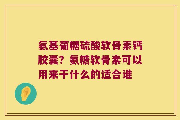 氨基葡糖硫酸软骨素钙胶囊?氨糖软骨素可以用来干什么的适合谁 氨基葡糖硫酸软骨素钙胶囊?氨糖软骨素可以用来干什么的适合谁