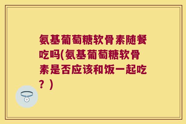 氨基葡萄糖软骨素随餐吃吗(氨基葡萄糖软骨素是否应该和饭一起吃?) 氨基葡萄糖软骨素随餐吃吗(氨基葡萄糖软骨素是否应该和饭一起吃?)