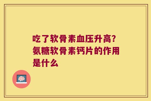 吃了软骨素升高?氨糖软骨素钙片的作用是什么 吃了软骨素升高?氨糖软骨素钙片的作用是什么