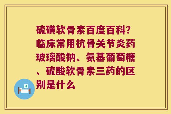 硫磺软骨素百度百科?临床常用抗骨药玻璃酸钠、氨基葡萄糖、硫酸软骨素三药的区别是什么 硫磺软骨素百度百科?临床常用抗骨药玻璃酸钠、氨基葡萄糖、硫酸软骨素三药的区别是什么