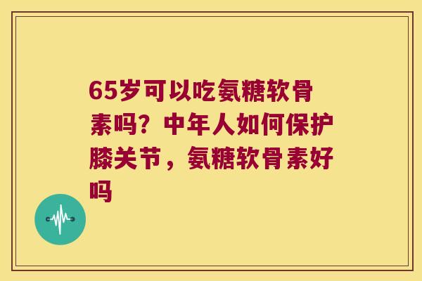 65岁可以吃氨糖软骨素吗?中年人如何保护膝关节,氨糖软骨素好吗 65岁可以吃氨糖软骨素吗?中年人如何保护膝关节,氨糖软骨素好吗