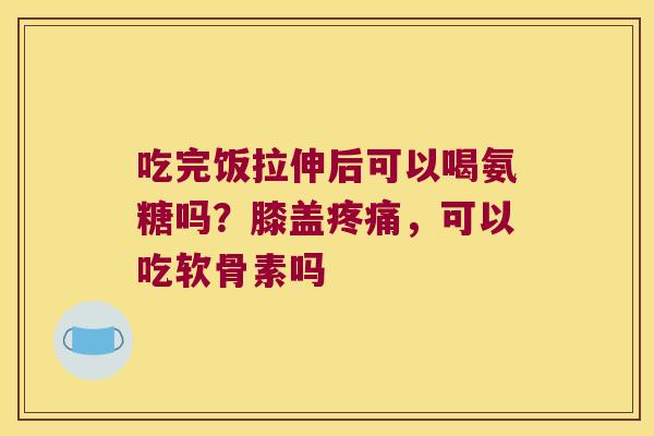 吃完饭拉伸后可以喝氨糖吗?膝盖,可以吃软骨素吗 吃完饭拉伸后可以喝氨糖吗?膝盖,可以吃软骨素吗