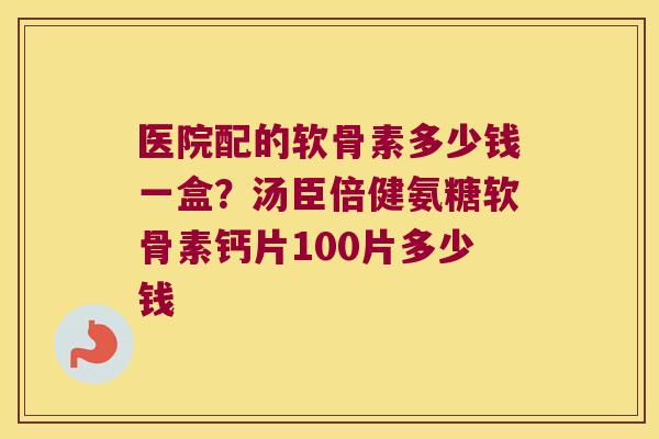 医院配的软骨素多少钱一盒？汤臣倍健氨糖软骨素钙片100片多少钱