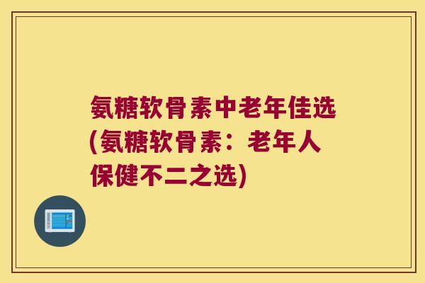 氨糖软骨素中老年佳选(氨糖软骨素：老年人保健不二之选)