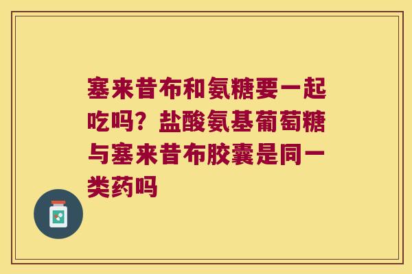 塞来昔布和氨糖要一起吃吗?盐酸氨基葡萄糖与塞来昔布胶囊是同一类药吗 塞来昔布和氨糖要一起吃吗?盐酸氨基葡萄糖与塞来昔布胶囊是同一类药吗