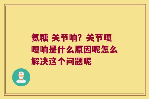 氨糖 关节响?关节嘎嘎响是什么原因呢怎么解决这个问题呢 氨糖 关节响?关节嘎嘎响是什么原因呢怎么解决这个问题呢