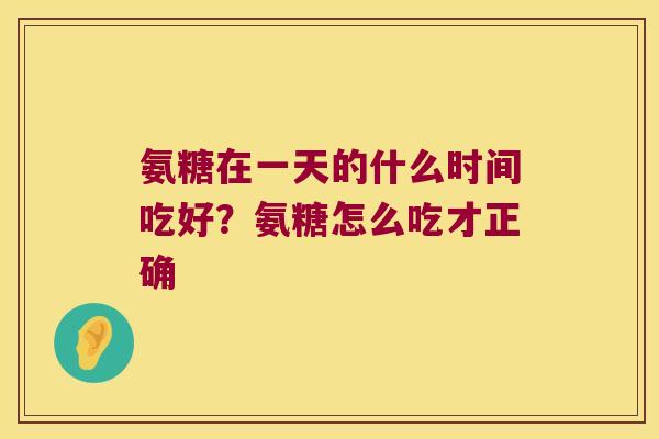 氨糖在一天的什么时间吃好？氨糖怎么吃才正确
