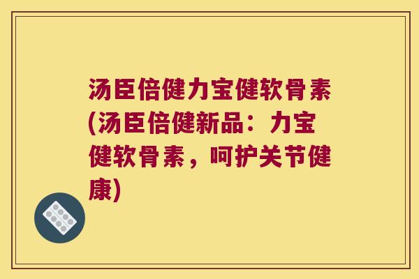 汤臣倍健力宝健软骨素(汤臣倍健新品：力宝健软骨素，呵护关节健康)