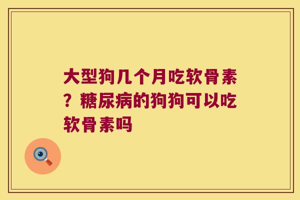 大型狗几个月吃软骨素？的狗狗可以吃软骨素吗