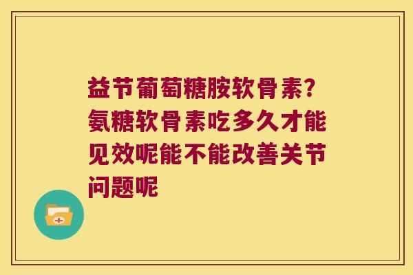 益节葡萄糖胺软骨素?氨糖软骨素吃多久才能见效呢能不能改善关节问题呢 益节葡萄糖胺软骨素?氨糖软骨素吃多久才能见效呢能不能改善关节问题呢