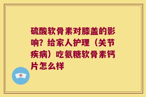 硫酸软骨素对膝盖的影响?给家人护理(关节)吃氨糖软骨素钙片怎么样 硫酸软骨素对膝盖的影响?给家人护理(关节)吃氨糖软骨素钙片怎么样