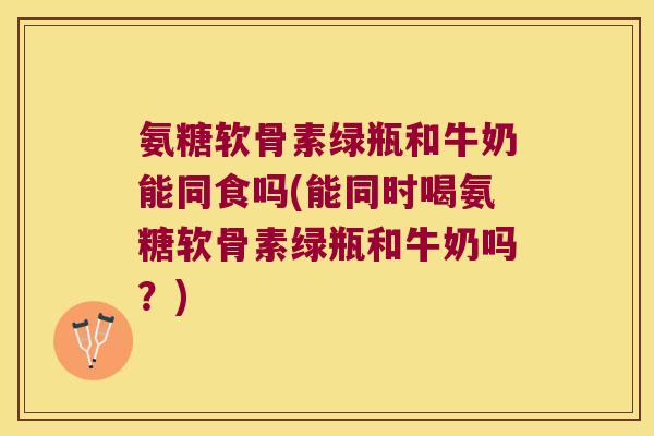 氨糖软骨素绿瓶和牛奶能同食吗(能同时喝氨糖软骨素绿瓶和牛奶吗?) 氨糖软骨素绿瓶和牛奶能同食吗(能同时喝氨糖软骨素绿瓶和牛奶吗?)