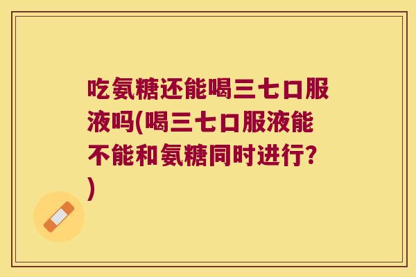 吃氨糖还能喝三七口服液吗(喝三七口服液能不能和氨糖同时进行？)