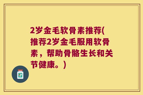 2岁金毛软骨素推荐(推荐2岁金毛服用软骨素,帮助骨骼生长和关节健康。) 2岁金毛软骨素推荐(推荐2岁金毛服用软骨素,帮助骨骼生长和关节健康。)