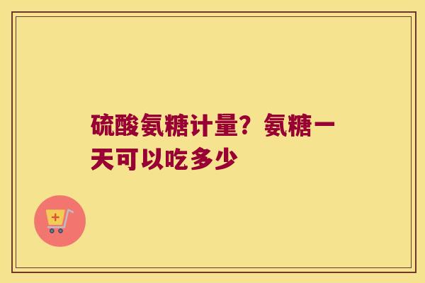 硫酸氨糖计量？氨糖一天可以吃多少