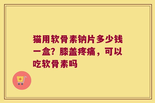 猫用软骨素钠片多少钱一盒?膝盖,可以吃软骨素吗 猫用软骨素钠片多少钱一盒?膝盖,可以吃软骨素吗