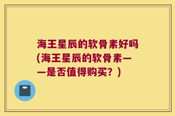 海王星辰的软骨素好吗(海王星辰的软骨素——是否值得购买？)