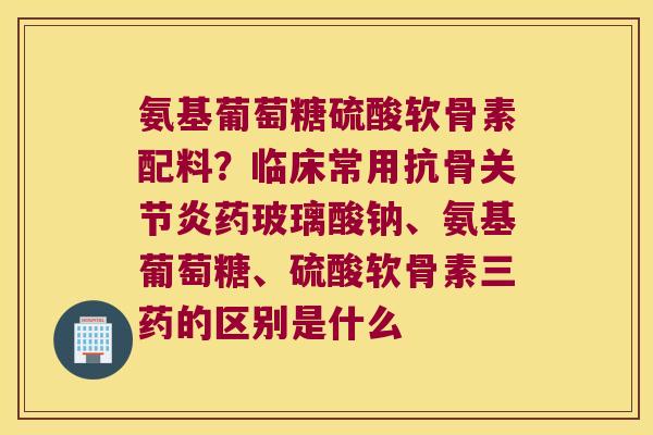氨基葡萄糖硫酸软骨素配料?临床常用抗骨药玻璃酸钠、氨基葡萄糖、硫酸软骨素三药的区别是什么 氨基葡萄糖硫酸软骨素配料?临床常用抗骨药玻璃酸钠、氨基葡萄糖、硫酸软骨素三药的区别是什么