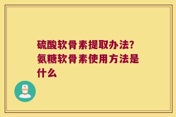 硫酸软骨素提取办法?氨糖软骨素使用方法是什么 硫酸软骨素提取办法?氨糖软骨素使用方法是什么