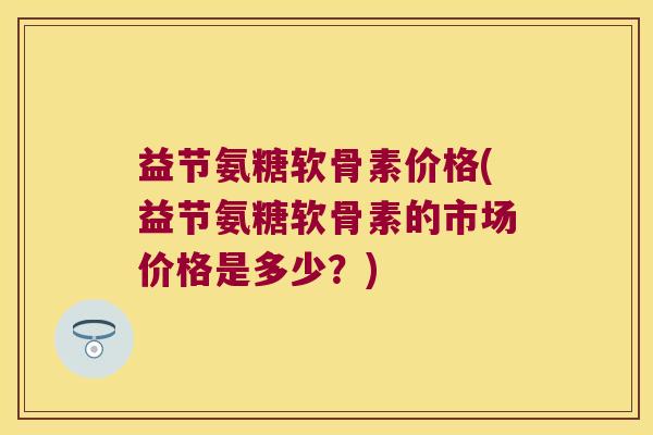 益节氨糖软骨素价格(益节氨糖软骨素的市场价格是多少?) 益节氨糖软骨素价格(益节氨糖软骨素的市场价格是多少?)