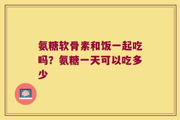 氨糖软骨素和饭一起吃吗？氨糖一天可以吃多少