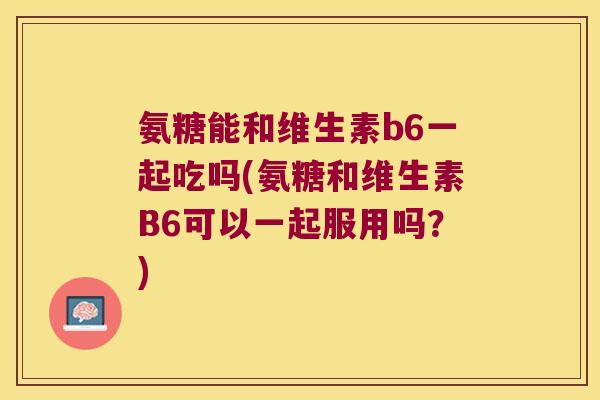 氨糖能和维生素b6一起吃吗(氨糖和维生素B6可以一起服用吗？)