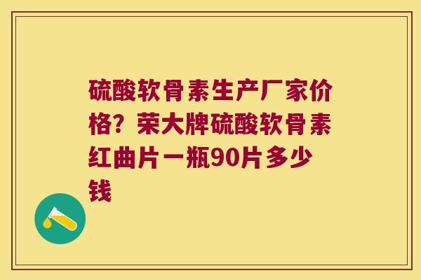 硫酸软骨素生产厂家价格?荣大牌硫酸软骨素红曲片一瓶90片多少钱 硫酸软骨素生产厂家价格?荣大牌硫酸软骨素红曲片一瓶90片多少钱