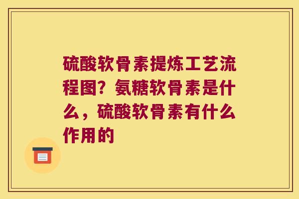 硫酸软骨素提炼工艺流程图?氨糖软骨素是什么,硫酸软骨素有什么作用的 硫酸软骨素提炼工艺流程图?氨糖软骨素是什么,硫酸软骨素有什么作用的