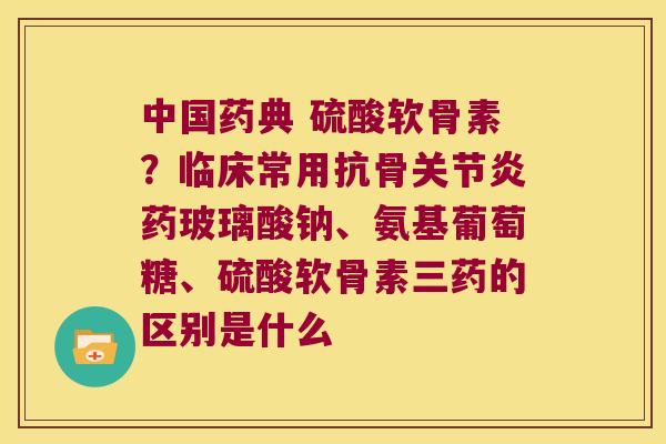 中国药典 硫酸软骨素?临床常用抗骨药玻璃酸钠、氨基葡萄糖、硫酸软骨素三药的区别是什么 中国药典 硫酸软骨素?临床常用抗骨药玻璃酸钠、氨基葡萄糖、硫酸软骨素三药的区别是什么
