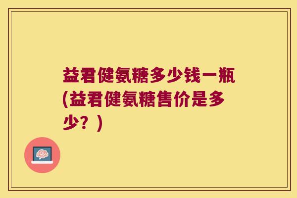 益君健氨糖多少钱一瓶(益君健氨糖售价是多少?) 益君健氨糖多少钱一瓶(益君健氨糖售价是多少?)