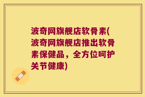 波奇网旗舰店软骨素(波奇网旗舰店推出软骨素保健品，全方位呵护关节健康)