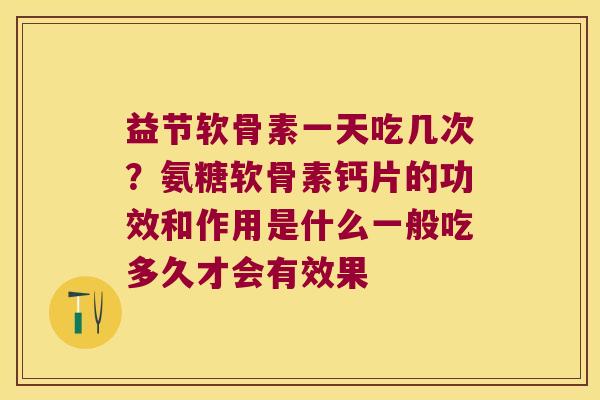 益节软骨素一天吃几次？氨糖软骨素钙片的功效和作用是什么一般吃多久才会有效果