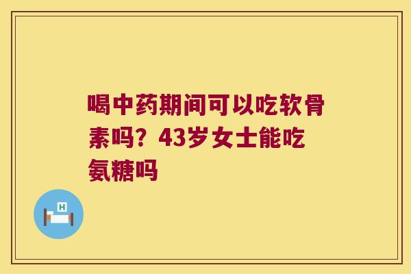 喝期间可以吃软骨素吗？43岁女士能吃氨糖吗