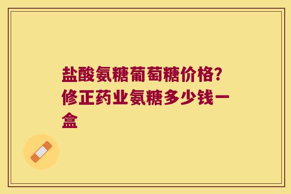 盐酸氨糖葡萄糖价格?修正药业氨糖多少钱一盒 盐酸氨糖葡萄糖价格?修正药业氨糖多少钱一盒