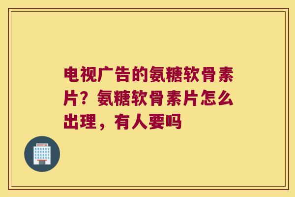 电视广告的氨糖软骨素片？氨糖软骨素片怎么出理，有人要吗