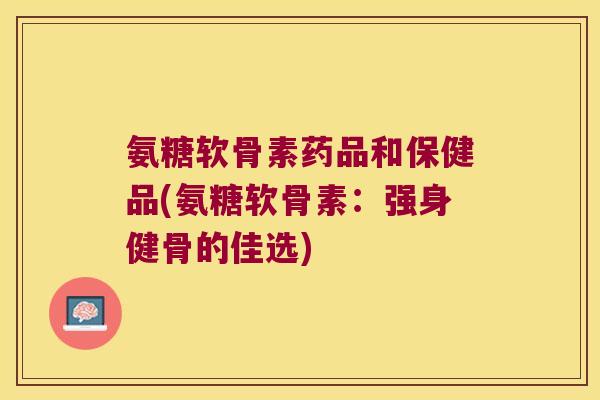 氨糖软骨素药品和保健品(氨糖软骨素:强身健骨的佳选) 氨糖软骨素药品和保健品(氨糖软骨素:强身健骨的佳选)