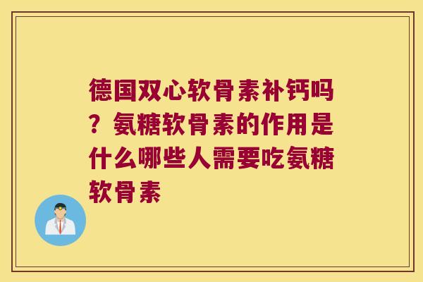德国双心软骨素补钙吗？氨糖软骨素的作用是什么哪些人需要吃氨糖软骨素