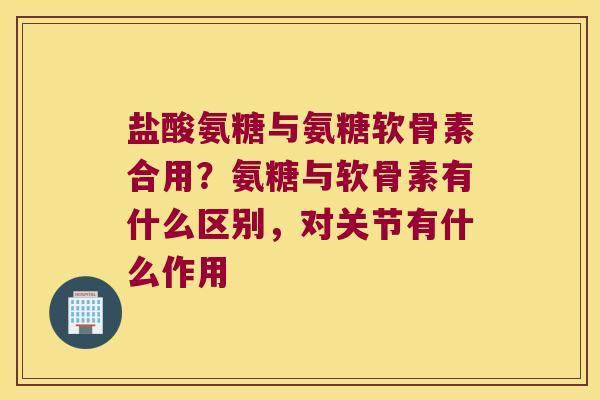 盐酸氨糖与氨糖软骨素合用?氨糖与软骨素有什么区别,对关节有什么作用 盐酸氨糖与氨糖软骨素合用?氨糖与软骨素有什么区别,对关节有什么作用