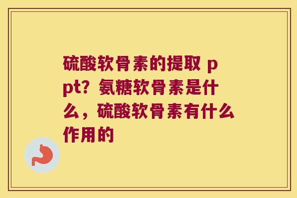 硫酸软骨素的提取 ppt？氨糖软骨素是什么，硫酸软骨素有什么作用的