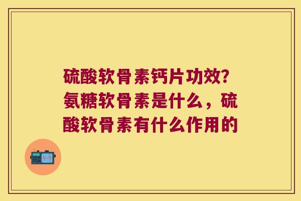 硫酸软骨素钙片功效？氨糖软骨素是什么，硫酸软骨素有什么作用的