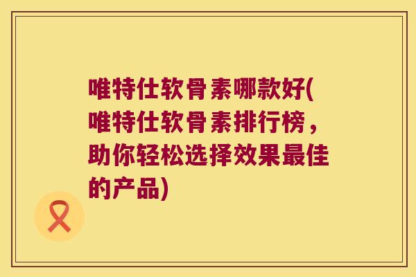 唯特仕软骨素哪款好(唯特仕软骨素排行榜,助你轻松选择效果佳的产品) 唯特仕软骨素哪款好(唯特仕软骨素排行榜,助你轻松选择效果佳的产品)