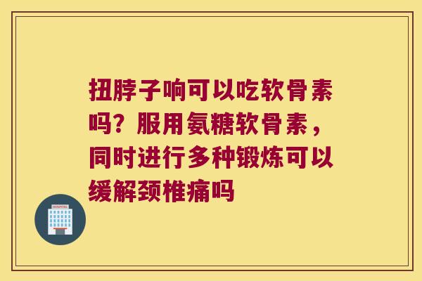 扭脖子响可以吃软骨素吗？服用氨糖软骨素，同时进行多种锻炼可以缓解颈椎痛吗