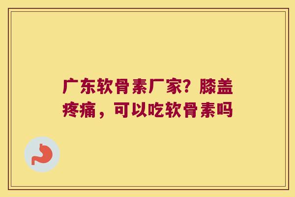 广东软骨素厂家?膝盖,可以吃软骨素吗 广东软骨素厂家?膝盖,可以吃软骨素吗