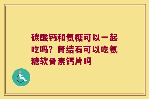 碳酸钙和氨糖可以一起吃吗？结石可以吃氨糖软骨素钙片吗